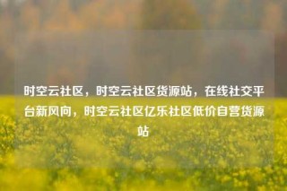 时空云社区，时空云社区货源站，在线社交平台新风向，时空云社区亿乐社区低价自营货源站