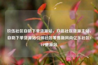 玖伍社区自助下单货源站，玖伍社区货源主站，自助下单货源站引领社区零售新风尚亿乐社区SUP货源站