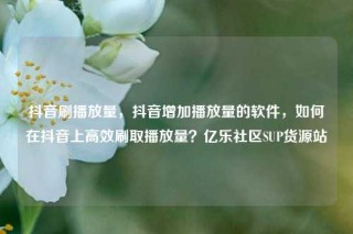 抖音刷播放量，抖音增加播放量的软件，如何在抖音上高效刷取播放量？亿乐社区SUP货源站