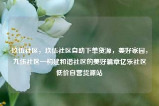 玖伍社区，玖伍社区自助下单货源，美好家园，九伍社区—构建和谐社区的美好篇章亿乐社区低价自营货源站