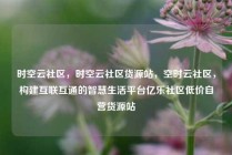 时空云社区，时空云社区货源站，空时云社区，构建互联互通的智慧生活平台亿乐社区低价自营货源站