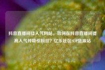 抖音直播间挂人气网站，如何在抖音直播间提高人气并吸引粉丝？亿乐社区SUP货源站