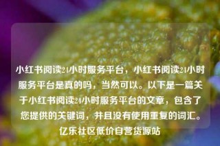 小红书阅读24小时服务平台，小红书阅读24小时服务平台是真的吗，当然可以。以下是一篇关于小红书阅读24小时服务平台的文章，包含了您提供的关键词，并且没有使用重复的词汇。亿乐社区低价自营货源站