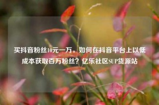 买抖音粉丝10元一万，如何在抖音平台上以低成本获取百万粉丝？亿乐社区SUP货源站