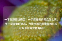 一手货源低价商品，一手货源低价商品怎么卖，手一货源低价商品，寻找市场的黄金机遇亿乐社区低价自营货源站