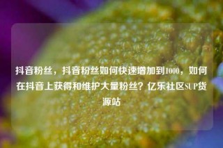 抖音粉丝，抖音粉丝如何快速增加到1000，如何在抖音上获得和维护大量粉丝？亿乐社区SUP货源站