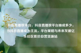 抖音直播放平台，抖音直播放平台抽成多少，当抖音直播成为主流，平台策略与未来发展亿乐社区低价自营货源站