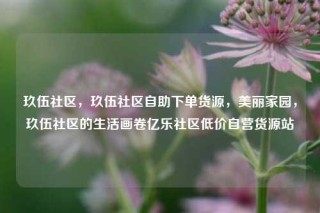 玖伍社区，玖伍社区自助下单货源，美丽家园，玖伍社区的生活画卷亿乐社区低价自营货源站