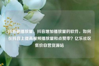 抖音刷播放量，抖音增加播放量的软件，如何在抖音上提高视频播放量和点赞率？亿乐社区低价自营货源站